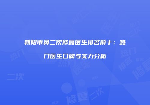 朝阳市鼻二次修复医生排名前十：热门医生口碑与实力分析