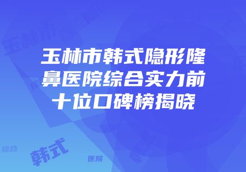 玉林市韩式隐形隆鼻医院综合实力前十位口碑榜揭晓