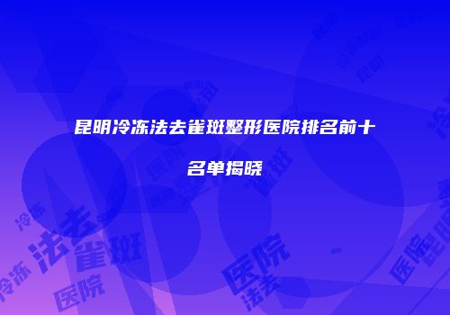 昆明冷冻法去雀斑整形医院排名前十名单揭晓