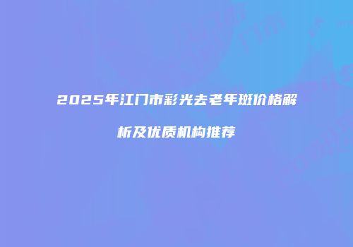 2025年江门市彩光去老年斑价格解析及优质机构推荐