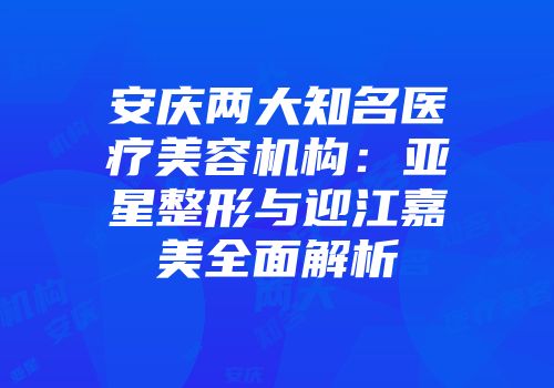 安庆两大知名医疗美容机构：亚星整形与迎江嘉美全面解析