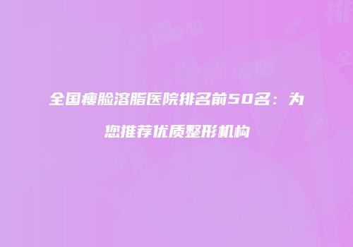 全国瘦脸溶脂医院排名前50名：为您推荐优质整形机构