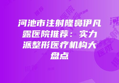 河池市注射隆鼻伊凡露医院推荐：实力派整形医疗机构大盘点