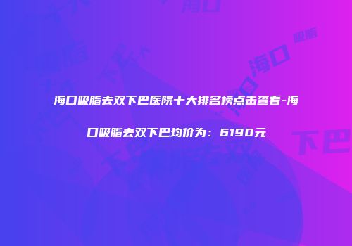 海口吸脂去双下巴医院十大排名榜点击查看-海口吸脂去双下巴均价为：6190元