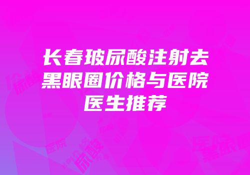 长春玻尿酸注射去黑眼圈价格与医院医生推荐