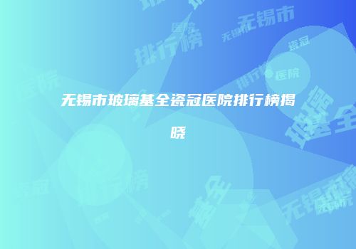 无锡市玻璃基全瓷冠医院排行榜揭晓
