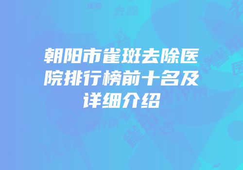 朝阳市雀斑去除医院排行榜前十名及详细介绍