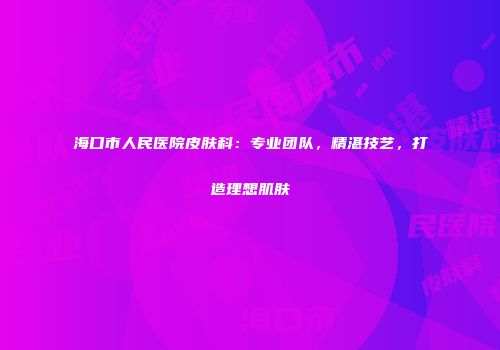 海口市人民医院皮肤科：专业团队，精湛技艺，打造理想肌肤