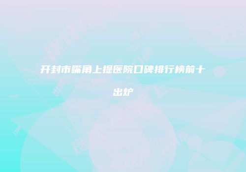 开封市嘴角上提医院口碑排行榜前十出炉