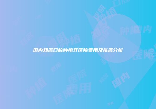 国内知名口腔种植牙医院费用及排名分析