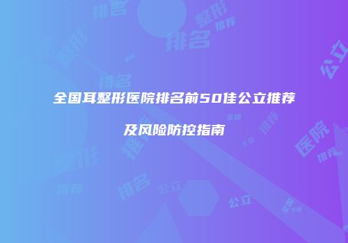 全国耳整形医院排名前50佳公立推荐及风险防控指南