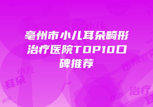 亳州市小儿耳朵畸形治疗医院TOP10口碑推荐
