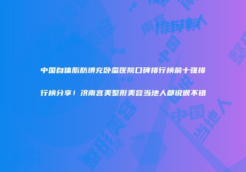 中国自体脂肪填充卧蚕医院口碑排行榜前十强排行榜分享！济南宫美整形美容当地人都说很不错