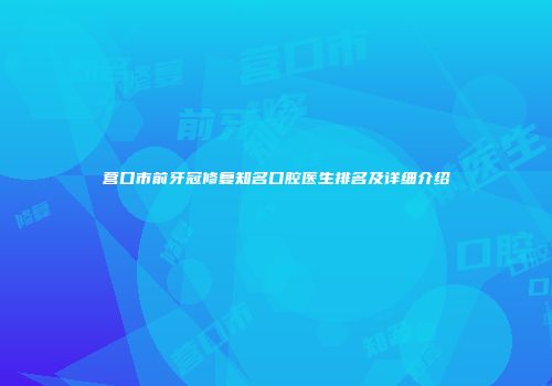 营口市前牙冠修复知名口腔医生排名及详细介绍