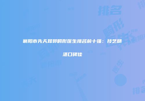 襄阳市先天耳郭畸形医生排名前十强：技艺精湛口碑佳