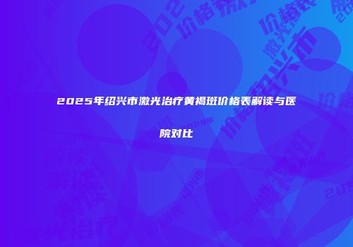 2025年绍兴市激光治疗黄褐斑价格表解读与医院对比