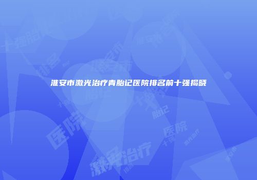 淮安市激光治疗青胎记医院排名前十强揭晓
