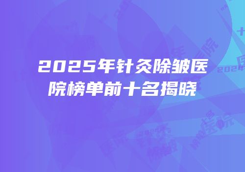 2025年针灸除皱医院榜单前十名揭晓