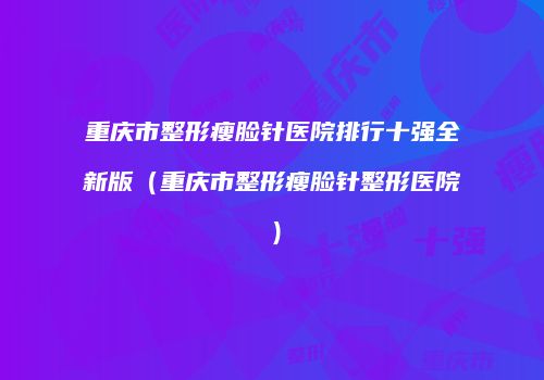 重庆市整形瘦脸针医院排行十强全新版（重庆市整形瘦脸针整形医院）