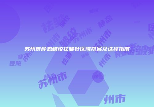 苏州市静态皱纹祛皱针医院排名及选择指南