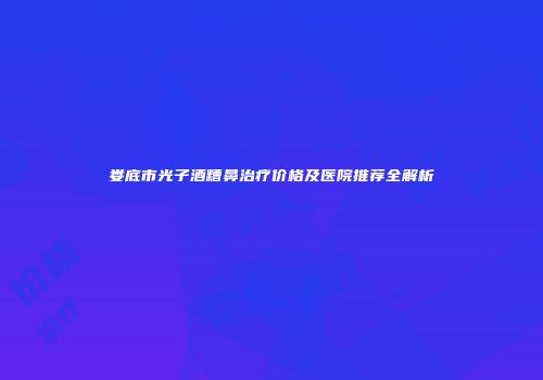 娄底市光子酒糟鼻治疗价格及医院推荐全解析