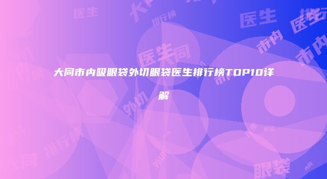 大同市内吸眼袋外切眼袋医生排行榜TOP10详解