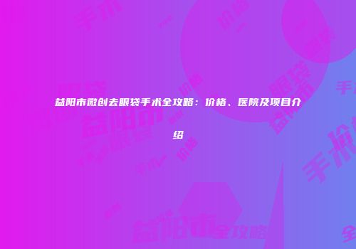 益阳市微创去眼袋手术全攻略：价格、医院及项目介绍
