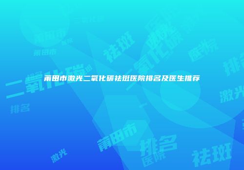莆田市激光二氧化碳祛斑医院排名及医生推荐