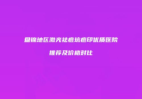 盘锦地区激光祛痘坑痘印优质医院推荐及价格对比