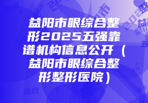益阳市眼综合整形2025五强靠谱机构信息公开（益阳市眼综合整形整形医院）