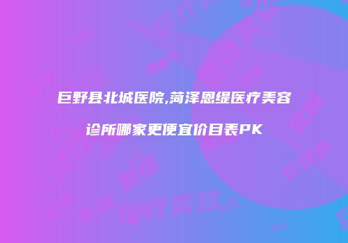 巨野县北城医院,菏泽恩缇医疗美容诊所哪家更便宜价目表PK