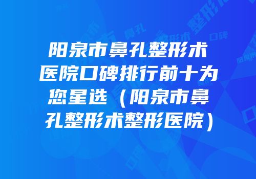 阳泉市鼻孔整形术医院口碑排行前十为您星选（阳泉市鼻孔整形术整形医院）
