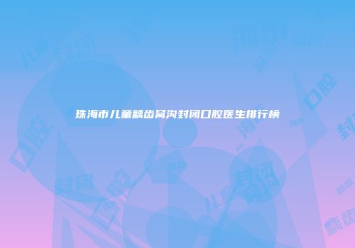 珠海市儿童龋齿窝沟封闭口腔医生排行榜