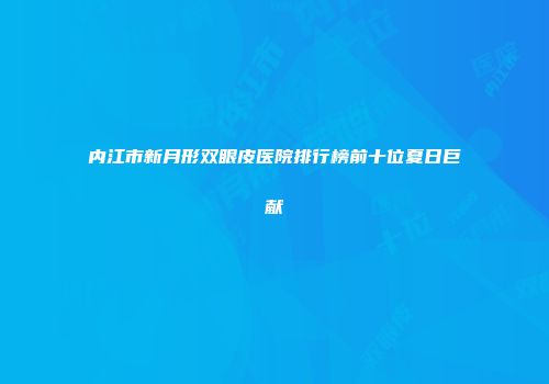 内江市新月形双眼皮医院排行榜前十位夏日巨献