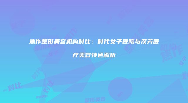 焦作整形美容机构对比：时代女子医院与汉芳医疗美容特色解析