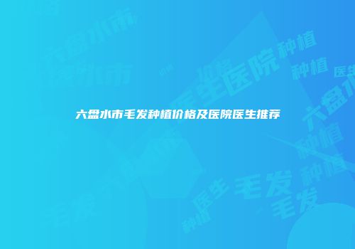 六盘水市毛发种植价格及医院医生推荐