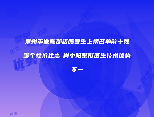 泉州市做腿部吸脂医生上榜名单前十强哪个性价比高-肖中阳整形医生技术优势不一