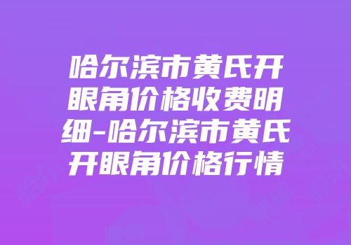 哈尔滨市黄氏开眼角价格收费明细-哈尔滨市黄氏开眼角价格行情