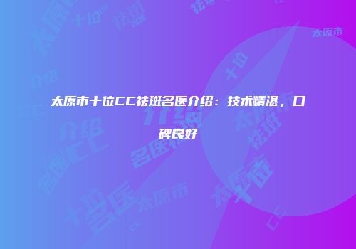 太原市十位CC祛斑名医介绍：技术精湛，口碑良好