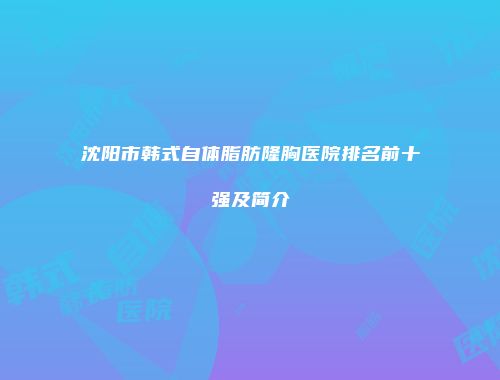 沈阳市韩式自体脂肪隆胸医院排名前十强及简介