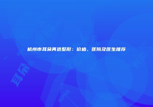 杭州市耳朵再造整形：价格、医院及医生推荐