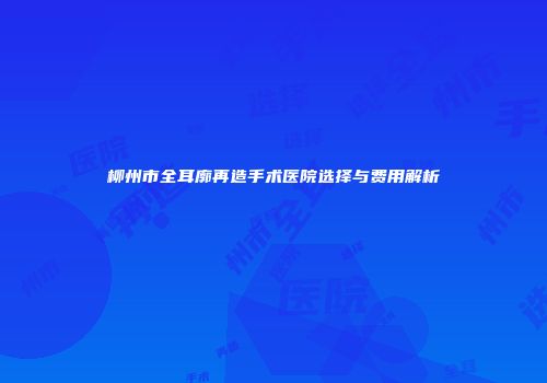 柳州市全耳廓再造手术医院选择与费用解析