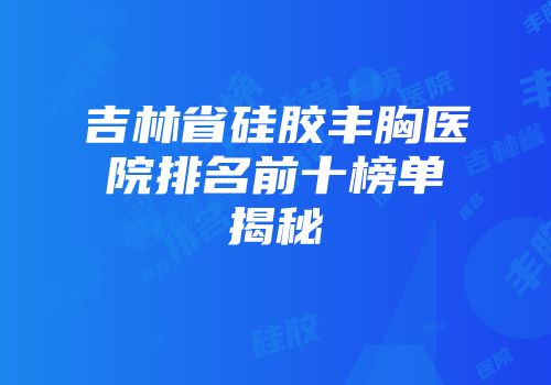 吉林省硅胶丰胸医院排名前十榜单揭秘