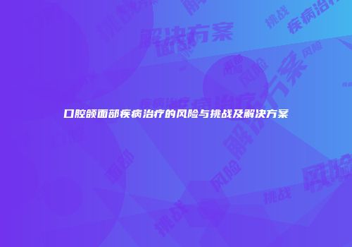 口腔颌面部疾病治疗的风险与挑战及解决方案