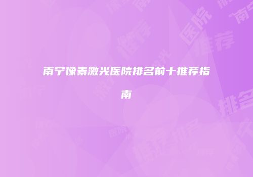 南宁像素激光医院排名前十推荐指南