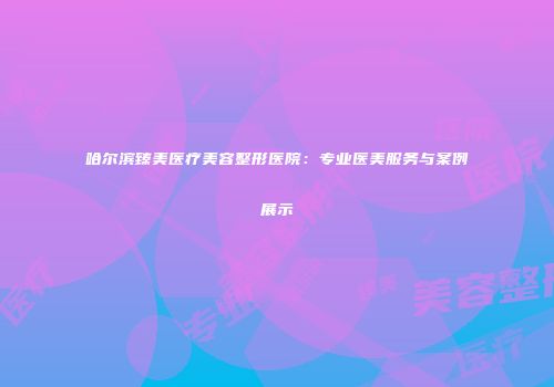 哈尔滨臻美医疗美容整形医院：专业医美服务与案例展示
