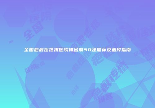 全国疤痕疙瘩术医院排名前50强推荐及选择指南