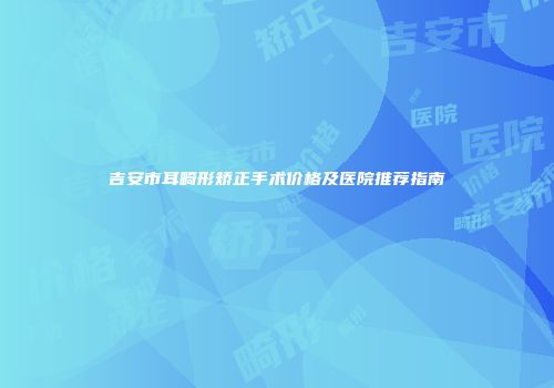 吉安市耳畸形矫正手术价格及医院推荐指南