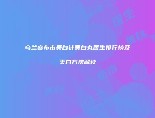 乌兰察布市美白针美白丸医生排行榜及美白方法解读