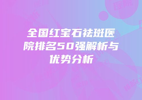 全国红宝石祛斑医院排名50强解析与优势分析